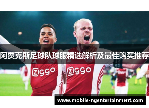 阿贾克斯足球队球服精选解析及最佳购买推荐 阿贾克斯足球队球服精选解析及最佳购买推荐