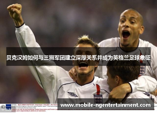 贝克汉姆如何与三狮军团建立深厚关系并成为英格兰足球象征 贝克汉姆如何与三狮军团建立深厚关系并成为英格兰足球象征