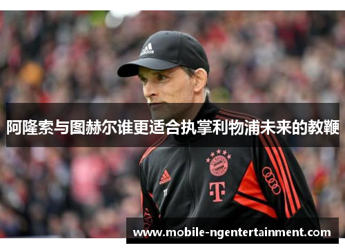 阿隆索与图赫尔谁更适合执掌利物浦未来的教鞭 阿隆索与图赫尔谁更适合执掌利物浦未来的教鞭