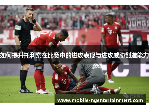 如何提升托利索在比赛中的进攻表现与进攻威胁创造能力