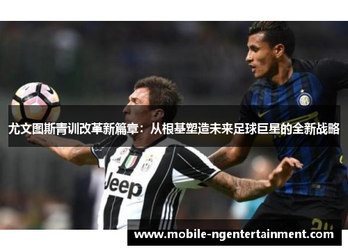 尤文图斯青训改革新篇章:从根基塑造未来足球巨星的全新战略 尤文图斯青训改革新篇章:从根基塑造未来足球巨星的全新战略