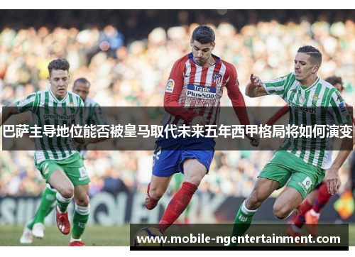 巴萨主导地位能否被皇马取代未来五年西甲格局将如何演变