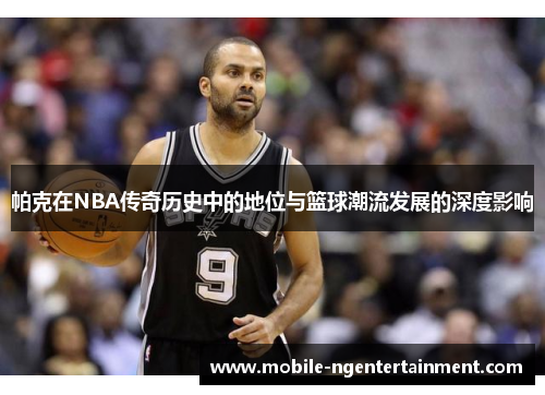帕克在NBA传奇历史中的地位与篮球潮流发展的深度影响 帕克在NBA传奇历史中的地位与篮球潮流发展的深度影响