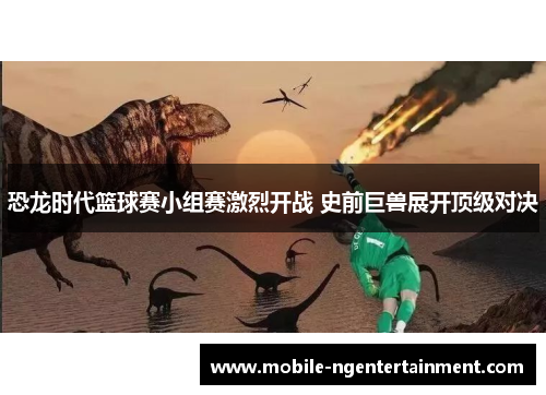 恐龙时代篮球赛小组赛激烈开战 史前巨兽展开顶级对决 恐龙时代篮球赛小组赛激烈开战 史前巨兽展开顶级对决