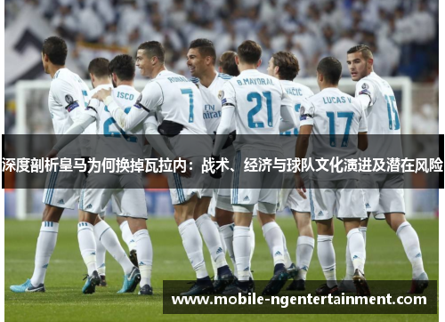 深度剖析皇马为何换掉瓦拉内:战术、经济与球队文化演进及潜在风险 深度剖析皇马为何换掉瓦拉内:战术、经济与球队文化演进及潜在风险