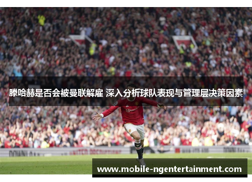 滕哈赫是否会被曼联解雇 深入分析球队表现与管理层决策因素