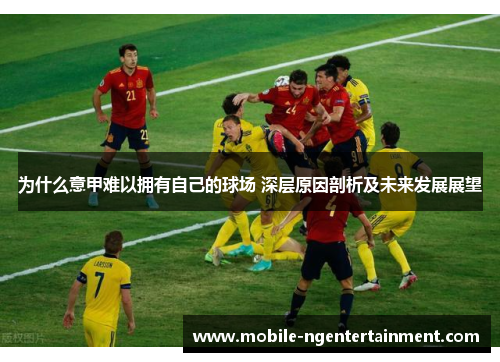 为什么意甲难以拥有自己的球场 深层原因剖析及未来发展展望 为什么意甲难以拥有自己的球场 深层原因剖析及未来发展展望