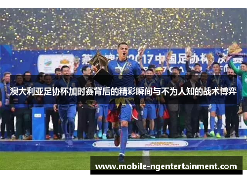 澳大利亚足协杯加时赛背后的精彩瞬间与不为人知的战术博弈