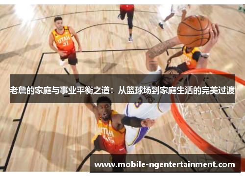 老詹的家庭与事业平衡之道：从篮球场到家庭生活的完美过渡