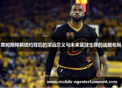 詹姆斯降薪续约背后的深远意义与未来篮球生涯的战略布局 詹姆斯降薪续约背后的深远意义与未来篮球生涯的战略布局