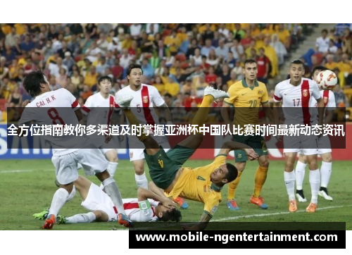 全方位指南教你多渠道及时掌握亚洲杯中国队比赛时间最新动态资讯
