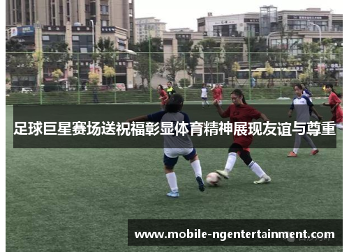 足球巨星赛场送祝福彰显体育精神展现友谊与尊重