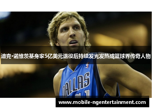 迪克·诺维茨基身家5亿美元退役后持续发光发热成篮球界传奇人物