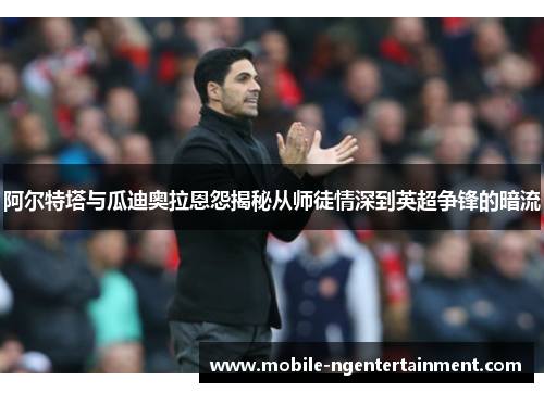 阿尔特塔与瓜迪奥拉恩怨揭秘从师徒情深到英超争锋的暗流