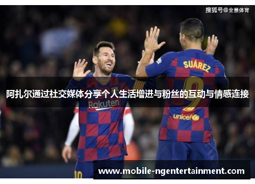 阿扎尔通过社交媒体分享个人生活增进与粉丝的互动与情感连接 阿扎尔通过社交媒体分享个人生活增进与粉丝的互动与情感连接