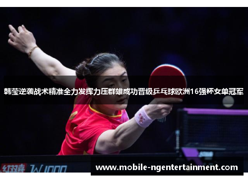韩莹逆袭战术精准全力发挥力压群雄成功晋级乒乓球欧洲16强杯女单冠军