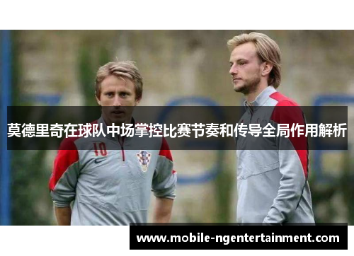 莫德里奇在球队中场掌控比赛节奏和传导全局作用解析 莫德里奇在球队中场掌控比赛节奏和传导全局作用解析