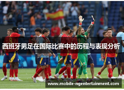 西班牙男足在国际比赛中的历程与表现分析 西班牙男足在国际比赛中的历程与表现分析