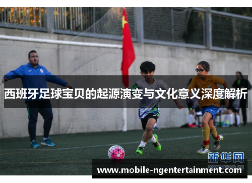 西班牙足球宝贝的起源演变与文化意义深度解析 西班牙足球宝贝的起源演变与文化意义深度解析