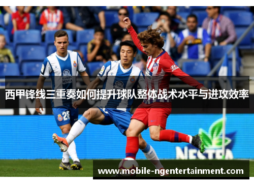 西甲锋线三重奏如何提升球队整体战术水平与进攻效率 西甲锋线三重奏如何提升球队整体战术水平与进攻效率