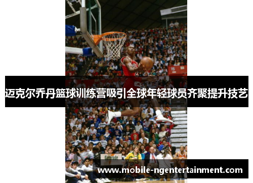 迈克尔乔丹篮球训练营吸引全球年轻球员齐聚提升技艺 迈克尔乔丹篮球训练营吸引全球年轻球员齐聚提升技艺