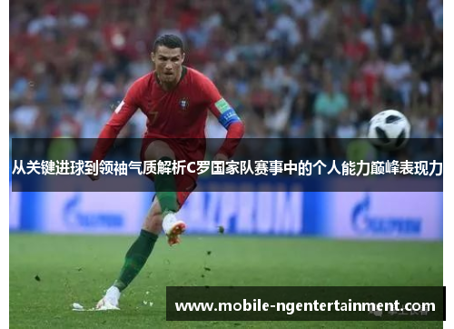 从关键进球到领袖气质解析C罗国家队赛事中的个人能力巅峰表现力 从关键进球到领袖气质解析C罗国家队赛事中的个人能力巅峰表现力