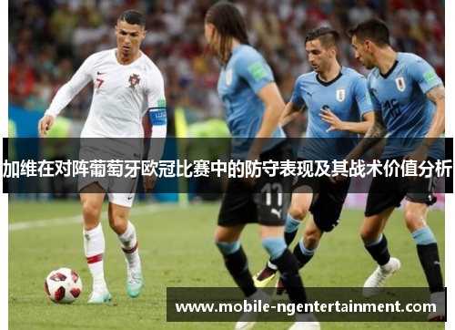 加维在对阵葡萄牙欧冠比赛中的防守表现及其战术价值分析