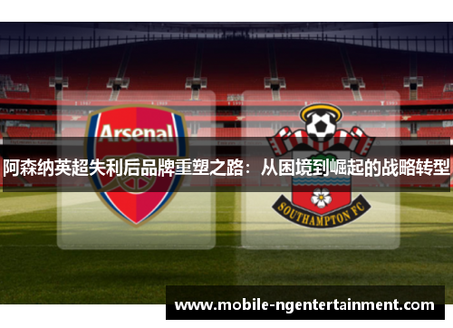 阿森纳英超失利后品牌重塑之路:从困境到崛起的战略转型 阿森纳英超失利后品牌重塑之路:从困境到崛起的战略转型