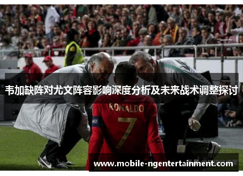 韦加缺阵对尤文阵容影响深度分析及未来战术调整探讨 韦加缺阵对尤文阵容影响深度分析及未来战术调整探讨