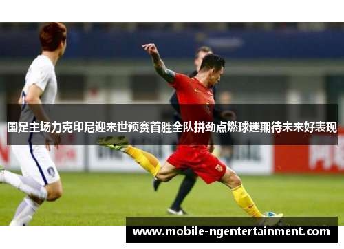 国足主场力克印尼迎来世预赛首胜全队拼劲点燃球迷期待未来好表现 国足主场力克印尼迎来世预赛首胜全队拼劲点燃球迷期待未来好表现